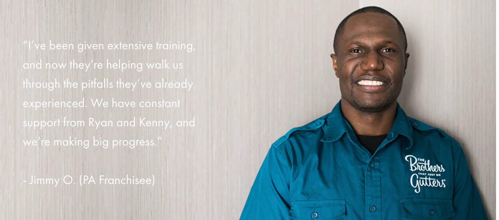 I’ve been given extensive training, and now they’re helping walk us through the pitfalls they’ve already experienced. We have constant support from Ryan and Kenny, and we’re making big progress. — Jimmy O., PA Franchisee