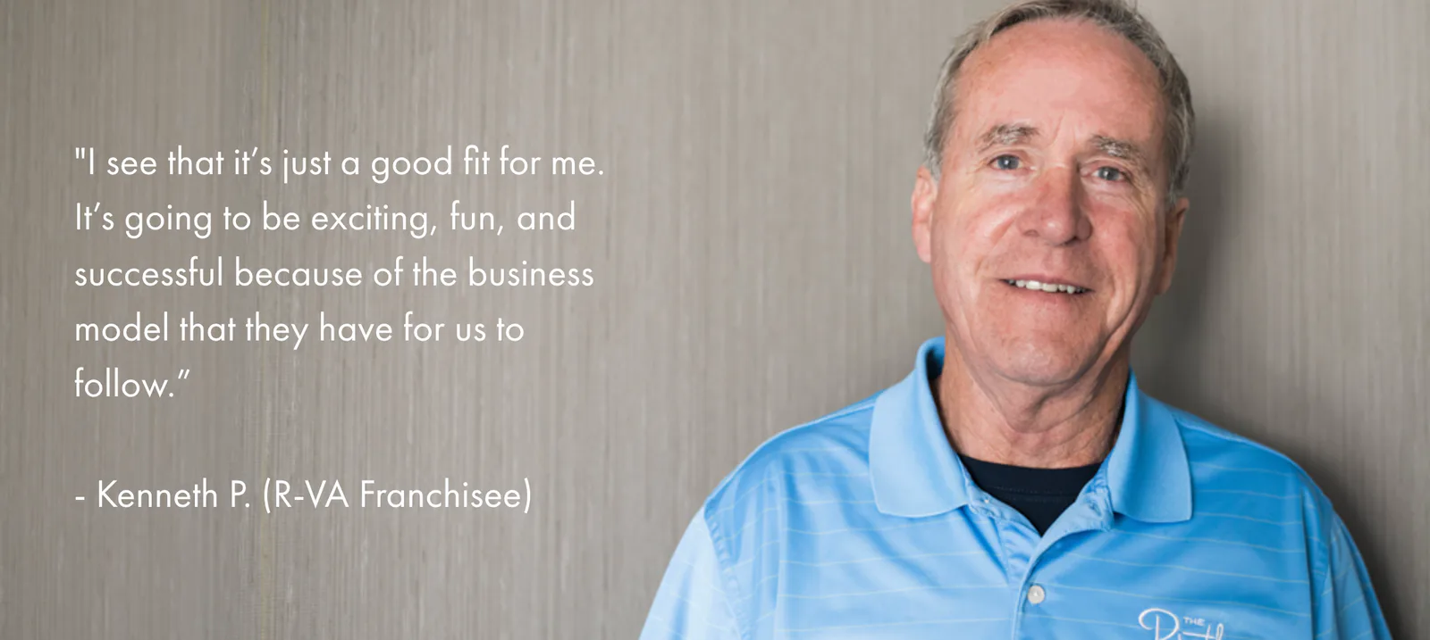 I see that it’s just a good fit for me. It’s going to be exciting, fun, and successful because of the business model that they have for us to follow. — Kenneth P., R-VA Franchisee
