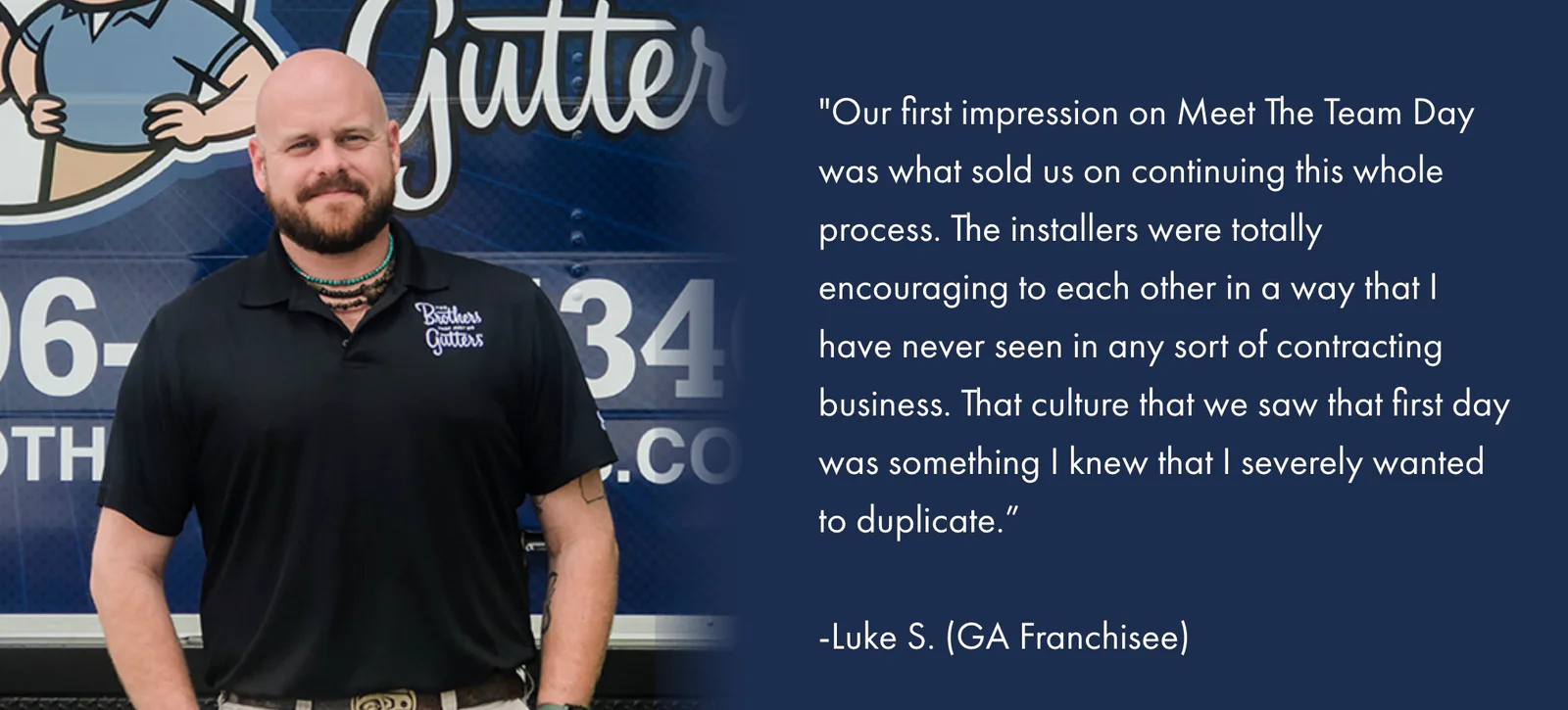 Our first impression on Meet The Team Day was what sold us on continuing this whole process. The installers were totally encouraging to each other in a way that I have never seen in any sort of contracting business. That culture that we saw that first day was something I knew that I severely wanted to duplicate. — Luke S., GA Franchisee