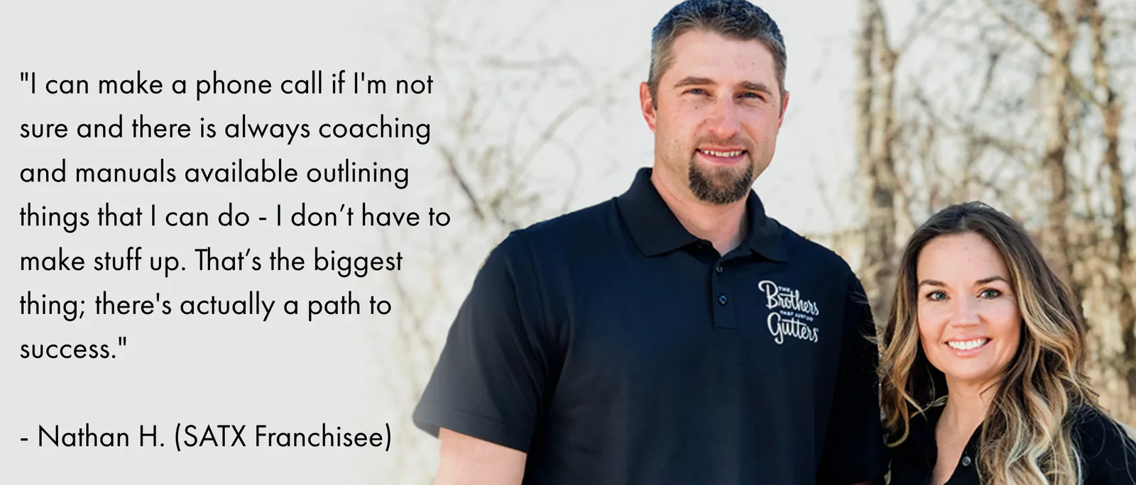 I can make a phone call if I'm not sure and there is always coaching and manuals available outlining things that I can do - I don’t have to make stuff up. That’s the biggest thing; there's actually a path to success. — Nathan H., SATX Franchisee
