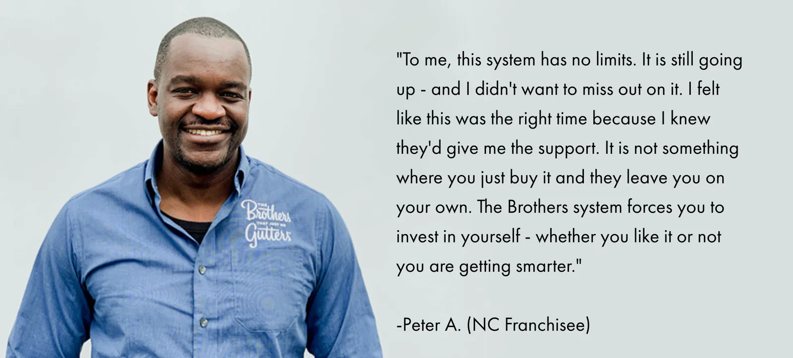 To me, this system has no limits. It is still going up - and I didn't want to miss out on it. I felt like this was the right time because I knew they'd give me the support. It is not something where you just buy it and they leave you on your own. The Brothers system forces you to invest in yourself - whether you like it or not you are getting smarter. — Peter A., NC Franchisee