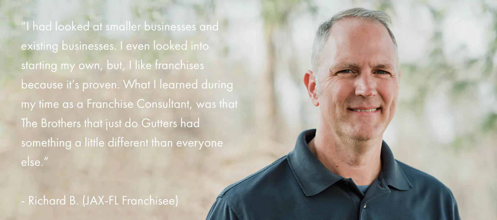 I had looked at smaller businesses and existing businesses. I even looked into starting my own, but, I like franchises because it’s proven. What I learned during my time as a Franchise Consultant, was that The Brothers that just do Gutters had something a little different than everyone else. — Richard B., JAX-FL Franchisee